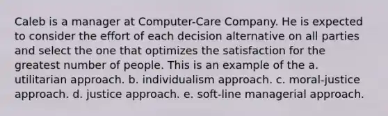 Caleb is a manager at Computer-Care Company. He is expected to consider the effort of each decision alternative on all parties and select the one that optimizes the satisfaction for the greatest number of people. This is an example of the a. utilitarian approach. b. individualism approach. c. moral-justice approach. d. justice approach. e. soft-line managerial approach.