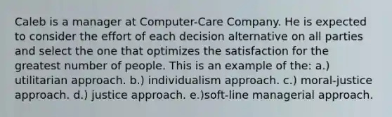 Caleb is a manager at Computer-Care Company. He is expected to consider the effort of each decision alternative on all parties and select the one that optimizes the satisfaction for the greatest number of people. This is an example of the: a.) utilitarian approach. b.) individualism approach. c.) moral-justice approach. d.) justice approach. e.)soft-line managerial approach.