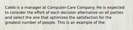 Caleb is a manager at Computer-Care Company. He is expected to consider the effort of each decision alternative on all parties and select the one that optimizes the satisfaction for the greatest number of people. This is an example of the: