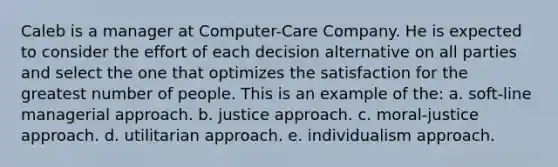 Caleb is a manager at Computer-Care Company. He is expected to consider the effort of each decision alternative on all parties and select the one that optimizes the satisfaction for the greatest number of people. This is an example of the: a. soft-line managerial approach. b. justice approach. c. moral-justice approach. d. utilitarian approach. e. individualism approach.