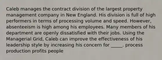 Caleb manages the contract division of the largest property management company in New England. His division is full of high performers in terms of processing volume and speed. However, absenteeism is high among his employees. Many members of his department are openly dissatisfied with their jobs. Using the Managerial Grid, Caleb can improve the effectiveness of his leadership style by increasing his concern for _____. process production profits people