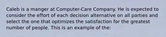 Caleb is a manger at Computer-Care Company. He is expected to consider the effort of each decision alternative on all parties and select the one that optimizes the satisfaction for the greatest number of people. This is an example of the: