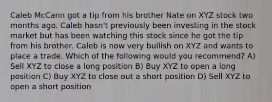 Caleb McCann got a tip from his brother Nate on XYZ stock two months ago. Caleb hasn't previously been investing in the stock market but has been watching this stock since he got the tip from his brother. Caleb is now very bullish on XYZ and wants to place a trade. Which of the following would you recommend? A) Sell XYZ to close a long position B) Buy XYZ to open a long position C) Buy XYZ to close out a short position D) Sell XYZ to open a short position