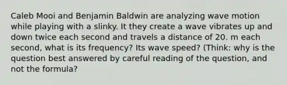 Caleb Mooi and Benjamin Baldwin are analyzing wave motion while playing with a slinky. It they create a wave vibrates up and down twice each second and travels a distance of 20. m each second, what is its frequency? Its wave speed? (Think: why is the question best answered by careful reading of the question, and not the formula?