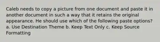 Caleb needs to copy a picture from one document and paste it in another document in such a way that it retains the original appearance. He should use which of the following paste options? a. Use Destination Theme b. Keep Text Only c. Keep Source Formatting