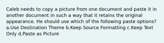 Caleb needs to copy a picture from one document and paste it in another document in such a way that it retains the original appearance. He should use which of the following paste options? a.Use Destination Theme b.Keep Source Formatting c.Keep Text Only d.Paste as Picture