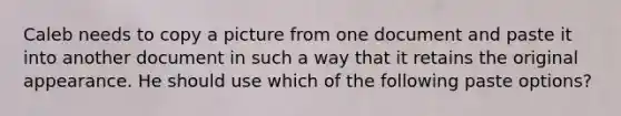 Caleb needs to copy a picture from one document and paste it into another document in such a way that it retains the original appearance. He should use which of the following paste options?