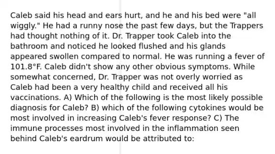 Caleb said his head and ears hurt, and he and his bed were "all wiggly." He had a runny nose the past few days, but the Trappers had thought nothing of it. Dr. Trapper took Caleb into the bathroom and noticed he looked flushed and his glands appeared swollen compared to normal. He was running a fever of 101.8°F. Caleb didn't show any other obvious symptoms. While somewhat concerned, Dr. Trapper was not overly worried as Caleb had been a very healthy child and received all his vaccinations. A) Which of the following is the most likely possible diagnosis for Caleb? B) which of the following cytokines would be most involved in increasing Caleb's fever response? C) The immune processes most involved in the inflammation seen behind Caleb's eardrum would be attributed to: