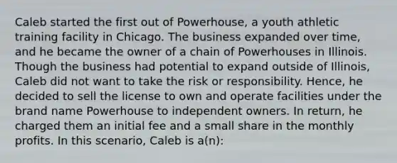 Caleb started the first out of Powerhouse, a youth athletic training facility in Chicago. The business expanded over time, and he became the owner of a chain of Powerhouses in Illinois. Though the business had potential to expand outside of Illinois, Caleb did not want to take the risk or responsibility. Hence, he decided to sell the license to own and operate facilities under the brand name Powerhouse to independent owners. In return, he charged them an initial fee and a small share in the monthly profits. In this scenario, Caleb is a(n):