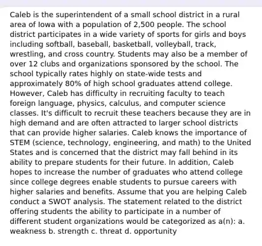 Caleb is the superintendent of a small school district in a rural area of Iowa with a population of 2,500 people. The school district participates in a wide variety of sports for girls and boys including softball, baseball, basketball, volleyball, track, wrestling, and cross country. Students may also be a member of over 12 clubs and organizations sponsored by the school. The school typically rates highly on state-wide tests and approximately 80% of high school graduates attend college. However, Caleb has difficulty in recruiting faculty to teach foreign language, physics, calculus, and computer science classes. It's difficult to recruit these teachers because they are in high demand and are often attracted to larger school districts that can provide higher salaries. Caleb knows the importance of STEM (science, technology, engineering, and math) to the United States and is concerned that the district may fall behind in its ability to prepare students for their future. In addition, Caleb hopes to increase the number of graduates who attend college since college degrees enable students to pursue careers with higher salaries and benefits. Assume that you are helping Caleb conduct a SWOT analysis. The statement related to the district offering students the ability to participate in a number of different student organizations would be categorized as a(n): a. weakness b. strength c. threat d. opportunity