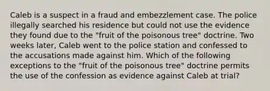 Caleb is a suspect in a fraud and embezzlement case. The police illegally searched his residence but could not use the evidence they found due to the "fruit of the poisonous tree" doctrine. Two weeks later, Caleb went to the police station and confessed to the accusations made against him. Which of the following exceptions to the "fruit of the poisonous tree" doctrine permits the use of the confession as evidence against Caleb at trial?