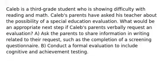 Caleb is a third-grade student who is showing difficulty with reading and math. Caleb's parents have asked his teacher about the possibility of a special education evaluation. What would be an appropriate next step if Caleb's parents verbally request an evaluation? A) Ask the parents to share information in writing related to their request, such as the completion of a screening questionnaire. B) Conduct a formal evaluation to include cognitive and achievement testing.