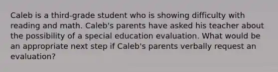 Caleb is a third-grade student who is showing difficulty with reading and math. Caleb's parents have asked his teacher about the possibility of a special education evaluation. What would be an appropriate next step if Caleb's parents verbally request an evaluation?