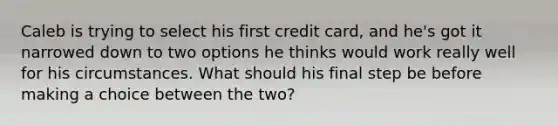 Caleb is trying to select his first credit card, and he's got it narrowed down to two options he thinks would work really well for his circumstances. What should his final step be before making a choice between the two?