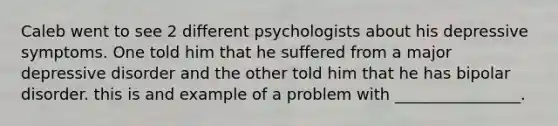 Caleb went to see 2 different psychologists about his depressive symptoms. One told him that he suffered from a major depressive disorder and the other told him that he has bipolar disorder. this is and example of a problem with ________________.