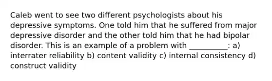 Caleb went to see two different psychologists about his depressive symptoms. One told him that he suffered from major depressive disorder and the other told him that he had bipolar disorder. This is an example of a problem with __________: a) interrater reliability b) content validity c) internal consistency d) construct validity