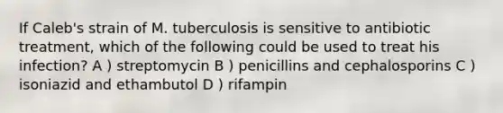 If Caleb's strain of M. tuberculosis is sensitive to antibiotic treatment, which of the following could be used to treat his infection? A ) streptomycin B ) penicillins and cephalosporins C ) isoniazid and ethambutol D ) rifampin