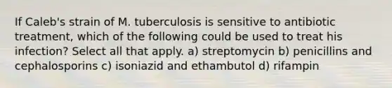 If Caleb's strain of M. tuberculosis is sensitive to antibiotic treatment, which of the following could be used to treat his infection? Select all that apply. a) streptomycin b) penicillins and cephalosporins c) isoniazid and ethambutol d) rifampin