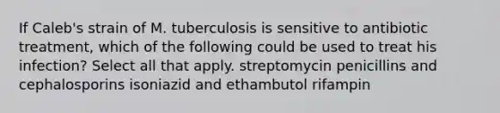 If Caleb's strain of M. tuberculosis is sensitive to antibiotic treatment, which of the following could be used to treat his infection? Select all that apply. streptomycin penicillins and cephalosporins isoniazid and ethambutol rifampin