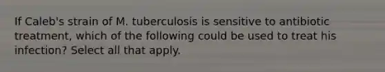 If Caleb's strain of M. tuberculosis is sensitive to antibiotic treatment, which of the following could be used to treat his infection? Select all that apply.