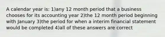 A calendar year is: 1)any 12 month period that a business chooses for its accounting year 2)the 12 month period beginning with January 3)the period for when a interim financial statement would be completed 4)all of these answers are correct