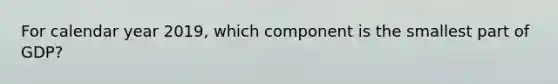 For calendar year 2019, which component is the smallest part of GDP?