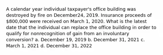 A calendar year individual taxpayer's office building was destroyed by fire on December24, 2019. Insurance proceeds of 800,000 were received on March 1, 2020. What is the latest date that the individual can replace the office building in order to qualify for nonrecognition of gain from an involuntary conversion? a. December 19, 2019 b. December 31, 2021 c. March 1, 2021 d. December 31, 2022