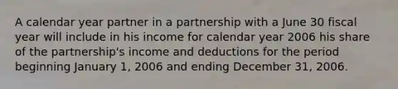 A calendar year partner in a partnership with a June 30 fiscal year will include in his income for calendar year 2006 his share of the partnership's income and deductions for the period beginning January 1, 2006 and ending December 31, 2006.