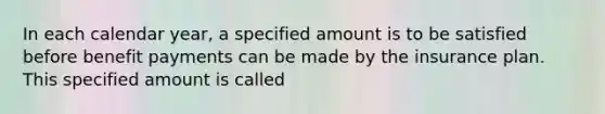 In each calendar year, a specified amount is to be satisfied before benefit payments can be made by the insurance plan. This specified amount is called