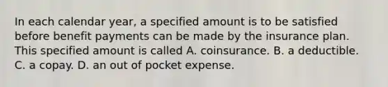 In each calendar year, a specified amount is to be satisfied before benefit payments can be made by the insurance plan. This specified amount is called A. coinsurance. B. a deductible. C. a copay. D. an out of pocket expense.