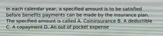 In each calendar year, a specified amount is to be satisfied before benefits payments can be made by the insurance plan. The specified amount is called A. Coininsurance B. A deductible C. A copayment D. An out of pocket expense