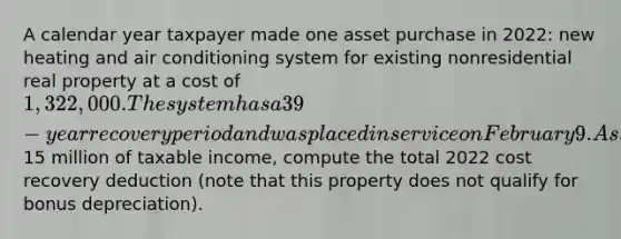 A calendar year taxpayer made one asset purchase in 2022: new heating and air conditioning system for existing nonresidential real property at a cost of 1,322,000. The system has a 39-year recovery period and was placed in service on February 9. Assuming the company made the Section 179 election with respect to the acquisition and generated15 million of taxable income, compute the total 2022 cost recovery deduction (note that this property does not qualify for bonus depreciation).