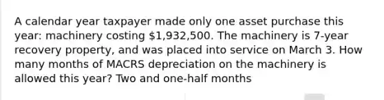 A calendar year taxpayer made only one asset purchase this year: machinery costing 1,932,500. The machinery is 7-year recovery property, and was placed into service on March 3. How many months of MACRS depreciation on the machinery is allowed this year? Two and one-half months