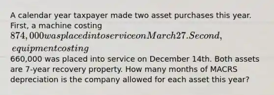 A calendar year taxpayer made two asset purchases this year. First, a machine costing 874,000 was placed into service on March 27. Second, equipment costing660,000 was placed into service on December 14th. Both assets are 7-year recovery property. How many months of MACRS depreciation is the company allowed for each asset this year?