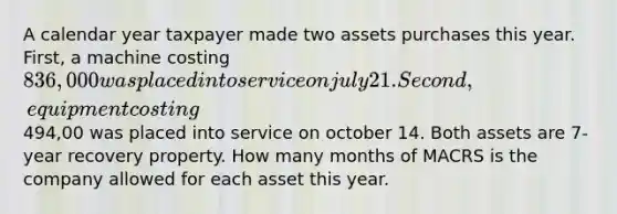 A calendar year taxpayer made two assets purchases this year. First, a machine costing 836,000 was placed into service on july 21. Second, equipment costing494,00 was placed into service on october 14. Both assets are 7-year recovery property. How many months of MACRS is the company allowed for each asset this year.