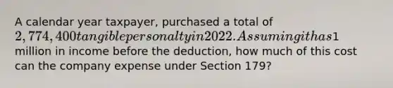 A calendar year taxpayer, purchased a total of 2,774,400 tangible personalty in 2022. Assuming it has1 million in income before the deduction, how much of this cost can the company expense under Section 179?