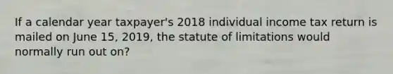 If a calendar year taxpayer's 2018 individual income tax return is mailed on June 15, 2019, the statute of limitations would normally run out on?