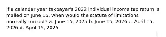 If a calendar year taxpayer's 2022 individual income tax return is mailed on June 15, when would the statute of limitations normally run out? a. June 15, 2025 b. June 15, 2026 c. April 15, 2026 d. April 15, 2025