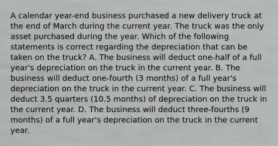 A calendar year-end business purchased a new delivery truck at the end of March during the current year. The truck was the only asset purchased during the year. Which of the following statements is correct regarding the depreciation that can be taken on the truck? A. The business will deduct one-half of a full year's depreciation on the truck in the current year. B. The business will deduct one-fourth (3 months) of a full year's depreciation on the truck in the current year. C. The business will deduct 3.5 quarters (10.5 months) of depreciation on the truck in the current year. D. The business will deduct three-fourths (9 months) of a full year's depreciation on the truck in the current year.