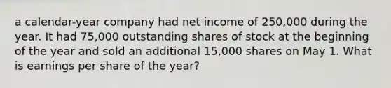 a calendar-year company had net income of 250,000 during the year. It had 75,000 outstanding shares of stock at the beginning of the year and sold an additional 15,000 shares on May 1. What is earnings per share of the year?