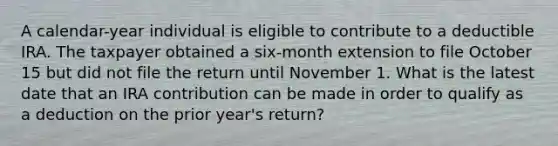 A calendar-year individual is eligible to contribute to a deductible IRA. The taxpayer obtained a six-month extension to file October 15 but did not file the return until November 1. What is the latest date that an IRA contribution can be made in order to qualify as a deduction on the prior year's return?