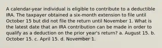 A calendar-year individual is eligible to contribute to a deductible IRA. The taxpayer obtained a six-month extension to file until October 15 but did not file the return until November 1. What is the latest date that an IRA contribution can be made in order to qualify as a deduction on the prior year's return? a. August 15. b. October 15. c. April 15. d. November 1.