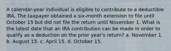 A calendar-year individual is eligible to contribute to a deductible IRA. The taxpayer obtained a six-month extension to file until October 15 but did not file the return until November 1. What is the latest date that an IRA contribution can be made in order to qualify as a deduction on the prior year's return? a. November 1. b. August 15. c. April 15. d. October 15.