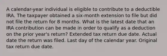 A calendar-year individual is eligible to contribute to a deductible IRA. The taxpayer obtained a six-month extension to file but did not file the return for 8 months. What is the latest date that an IRA contribution can be made in order to qualify as a deduction on the prior year's return? Extended tax return due date. Actual date the return was filed. Last day of the calendar year. Original tax return due date.