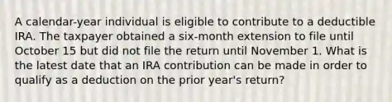 A calendar-year individual is eligible to contribute to a deductible IRA. The taxpayer obtained a six-month extension to file until October 15 but did not file the return until November 1. What is the latest date that an IRA contribution can be made in order to qualify as a deduction on the prior year's return?