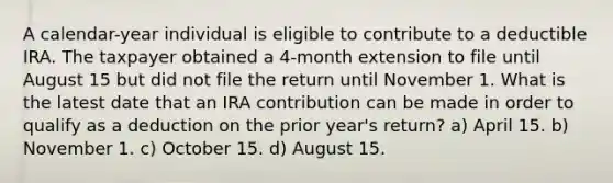 A calendar-year individual is eligible to contribute to a deductible IRA. The taxpayer obtained a 4-month extension to file until August 15 but did not file the return until November 1. What is the latest date that an IRA contribution can be made in order to qualify as a deduction on the prior year's return? a) April 15. b) November 1. c) October 15. d) August 15.