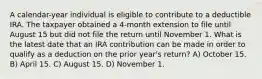 A calendar-year individual is eligible to contribute to a deductible IRA. The taxpayer obtained a 4-month extension to file until August 15 but did not file the return until November 1. What is the latest date that an IRA contribution can be made in order to qualify as a deduction on the prior year's return? A) October 15. B) April 15. C) August 15. D) November 1.