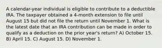 A calendar-year individual is eligible to contribute to a deductible IRA. The taxpayer obtained a 4-month extension to file until August 15 but did not file the return until November 1. What is the latest date that an IRA contribution can be made in order to qualify as a deduction on the prior year's return? A) October 15. B) April 15. C) August 15. D) November 1.