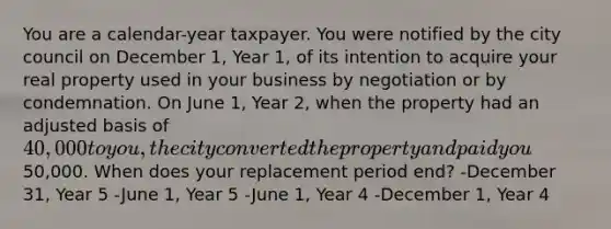 You are a calendar-year taxpayer. You were notified by the city council on December 1, Year 1, of its intention to acquire your real property used in your business by negotiation or by condemnation. On June 1, Year 2, when the property had an adjusted basis of 40,000 to you, the city converted the property and paid you50,000. When does your replacement period end? -December 31, Year 5 -June 1, Year 5 -June 1, Year 4 -December 1, Year 4