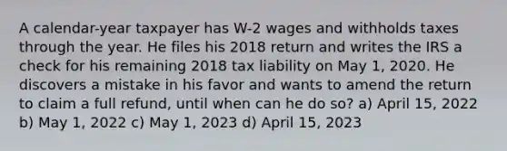 A calendar-year taxpayer has W-2 wages and withholds taxes through the year. He files his 2018 return and writes the IRS a check for his remaining 2018 tax liability on May 1, 2020. He discovers a mistake in his favor and wants to amend the return to claim a full refund, until when can he do so? a) April 15, 2022 b) May 1, 2022 c) May 1, 2023 d) April 15, 2023